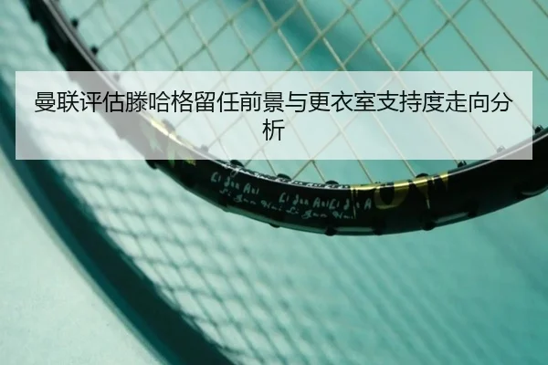 曼联评估滕哈格留任前景与更衣室支持度走向分析
