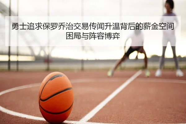 勇士追求保罗乔治交易传闻升温背后的薪金空间困局与阵容博弈
