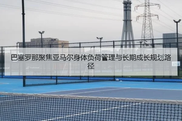 巴塞罗那聚焦亚马尔身体负荷管理与长期成长规划路径