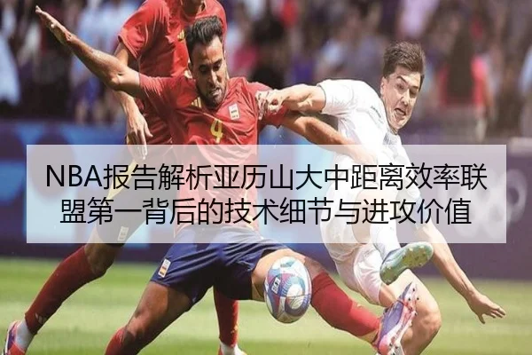 NBA报告解析亚历山大中距离效率联盟第一背后的技术细节与进攻价值