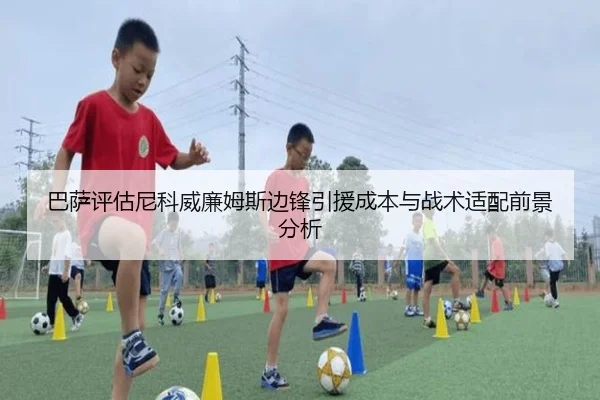 巴萨评估尼科威廉姆斯边锋引援成本与战术适配前景分析