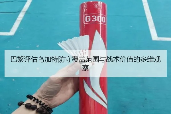 巴黎评估乌加特防守覆盖范围与战术价值的多维观察