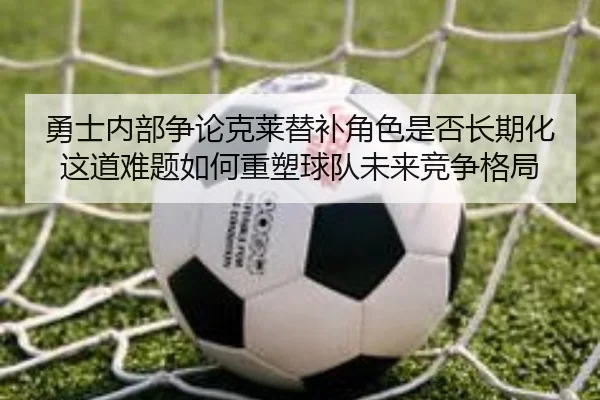 勇士内部争论克莱替补角色是否长期化这道难题如何重塑球队未来竞争格局
