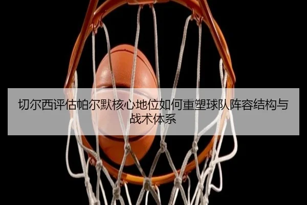 切尔西评估帕尔默核心地位如何重塑球队阵容结构与战术体系